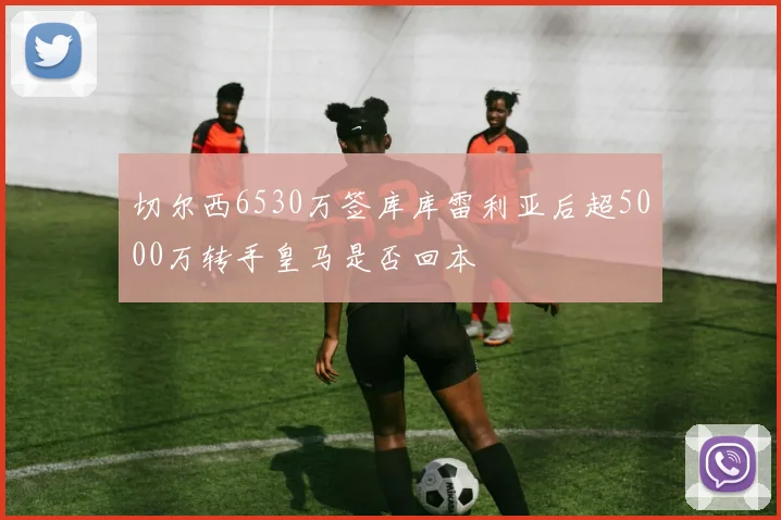 切尔西6530万签库库雷利亚后超5000万转手皇马是否回本