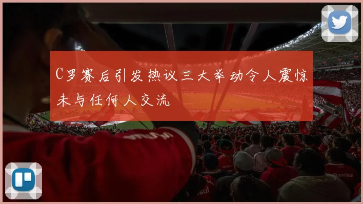 C罗赛后引发热议三大举动令人震惊未与任何人交流