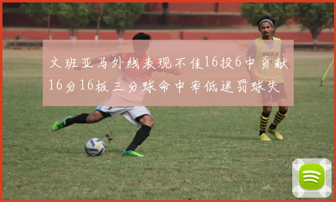 文班亚马外线表现不佳16投6中贡献16分16板三分球命中率低迷罚球失准影响球队表现