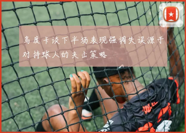 乌度卡谈下半场表现强调失误源于对持球人的夹击策略