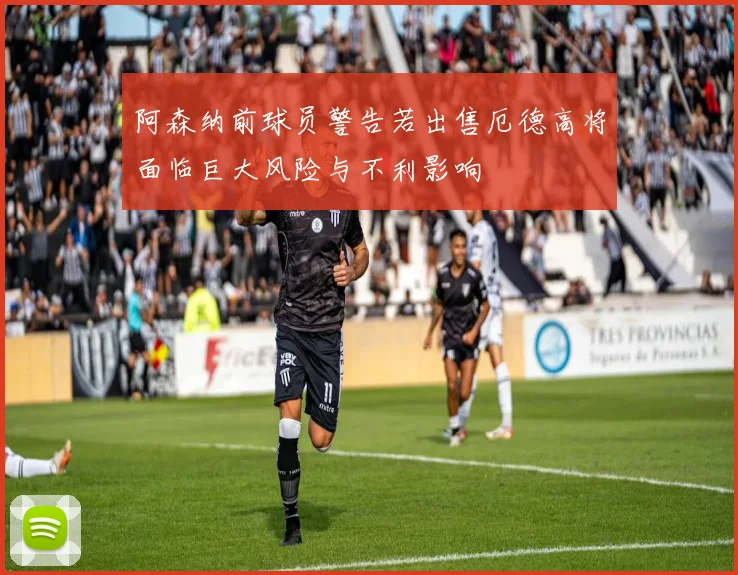 阿森纳前球员警告若出售厄德高将面临巨大风险与不利影响