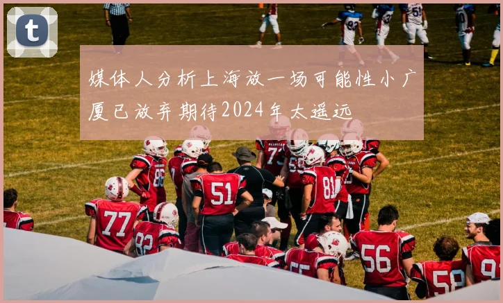 媒体人分析上海放一场可能性小广厦已放弃期待2024年太遥远