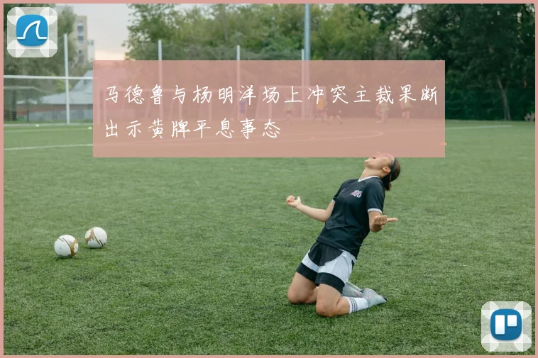 马德鲁与杨明洋场上冲突主裁果断出示黄牌平息事态