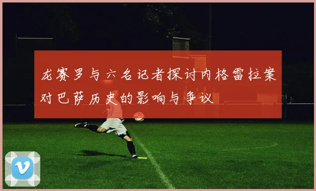 龙赛罗与六名记者探讨内格雷拉案对巴萨历史的影响与争议