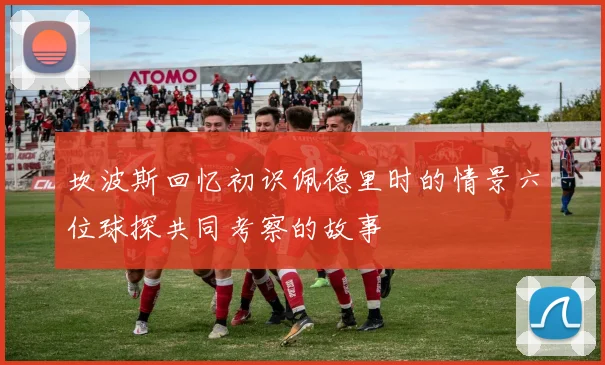 坎波斯回忆初识佩德里时的情景六位球探共同考察的故事