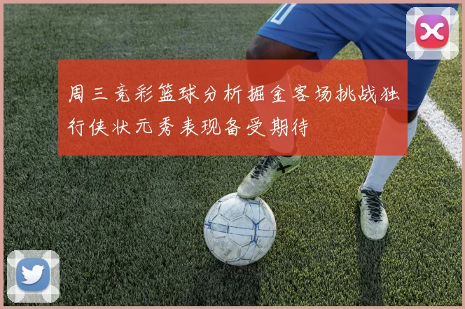 周三竞彩篮球分析掘金客场挑战独行侠状元秀表现备受期待