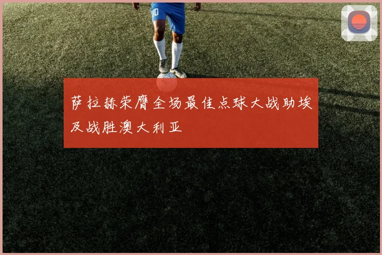 萨拉赫荣膺全场最佳点球大战助埃及战胜澳大利亚