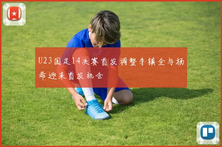 U23国足14决赛首发调整李镇全与杨希迎来首发机会