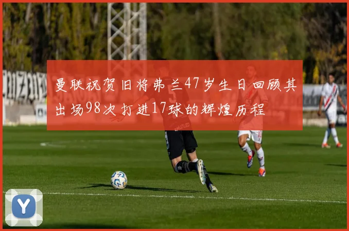 曼联祝贺旧将弗兰47岁生日回顾其出场98次打进17球的辉煌历程