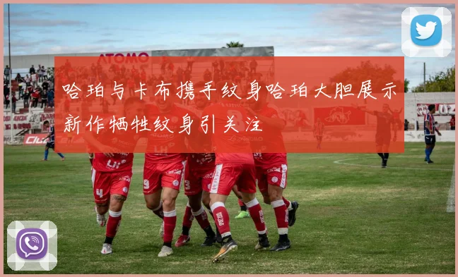 哈珀与卡布携手纹身哈珀大胆展示新作牺牲纹身引关注